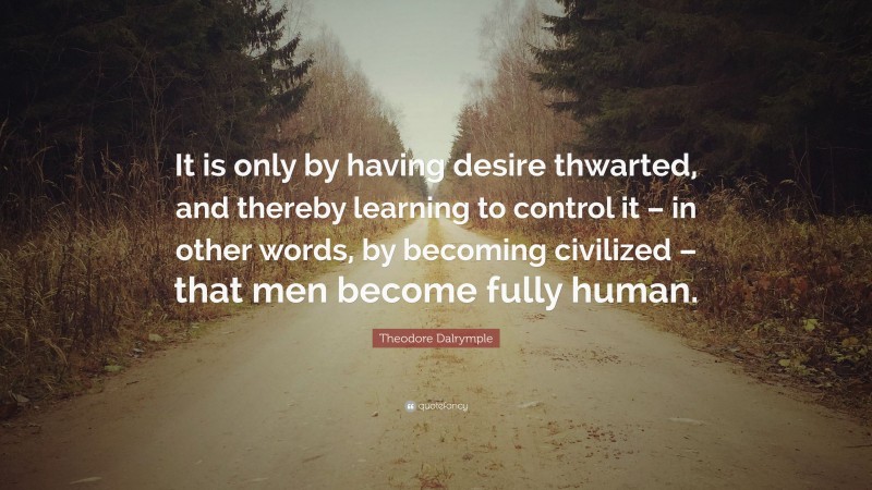 Theodore Dalrymple Quote: “It is only by having desire thwarted, and thereby learning to control it – in other words, by becoming civilized – that men become fully human.”