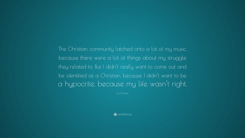 Scott Stapp Quote: “The Christian community latched onto a lot of my music, because there were a lot of things about my struggle they related to. But I didn’t really want to come out and be identified as a Christian, because I didn’t want to be a hypocrite, because my life wasn’t right.”