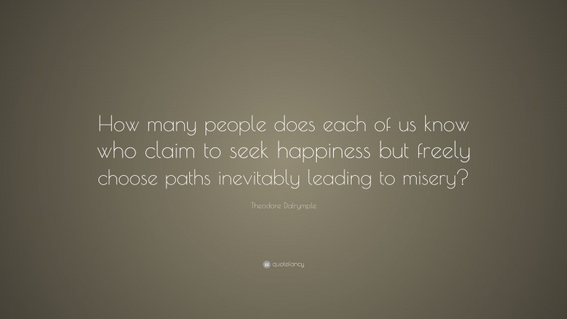 Theodore Dalrymple Quote: “How many people does each of us know who claim to seek happiness but freely choose paths inevitably leading to misery?”