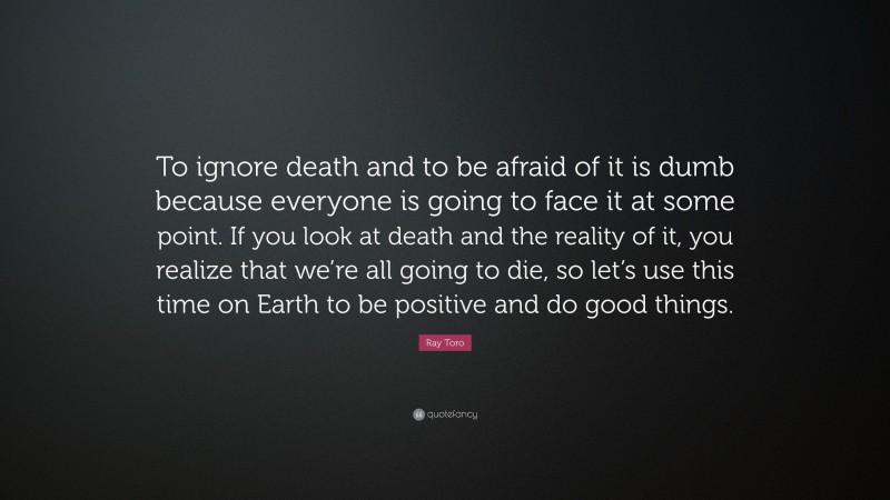 Ray Toro Quote: “To ignore death and to be afraid of it is dumb because everyone is going to face it at some point. If you look at death and the reality of it, you realize that we’re all going to die, so let’s use this time on Earth to be positive and do good things.”