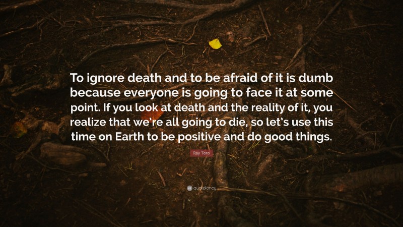 Ray Toro Quote: “To ignore death and to be afraid of it is dumb because everyone is going to face it at some point. If you look at death and the reality of it, you realize that we’re all going to die, so let’s use this time on Earth to be positive and do good things.”