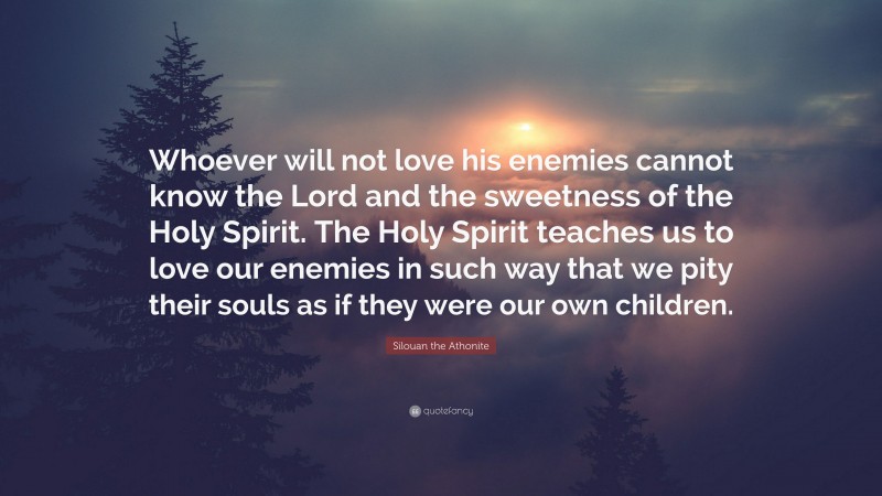 Silouan the Athonite Quote: “Whoever will not love his enemies cannot know the Lord and the sweetness of the Holy Spirit. The Holy Spirit teaches us to love our enemies in such way that we pity their souls as if they were our own children.”