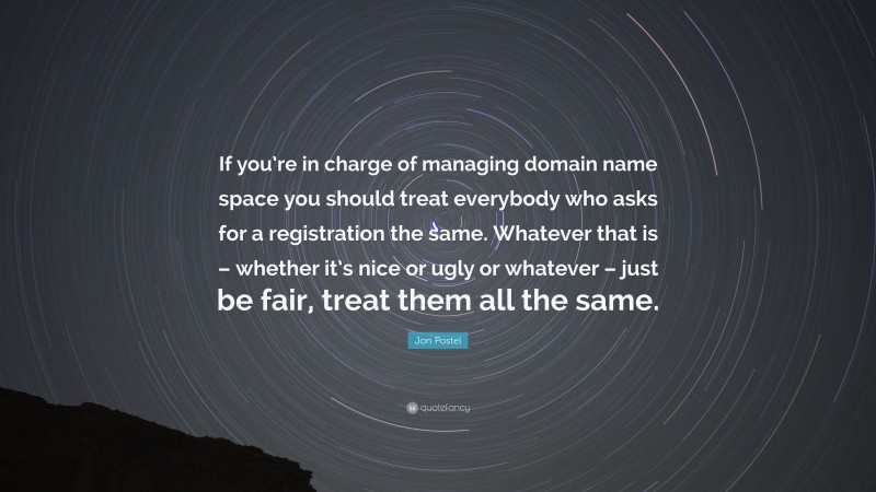 Jon Postel Quote: “If you’re in charge of managing domain name space you should treat everybody who asks for a registration the same. Whatever that is – whether it’s nice or ugly or whatever – just be fair, treat them all the same.”