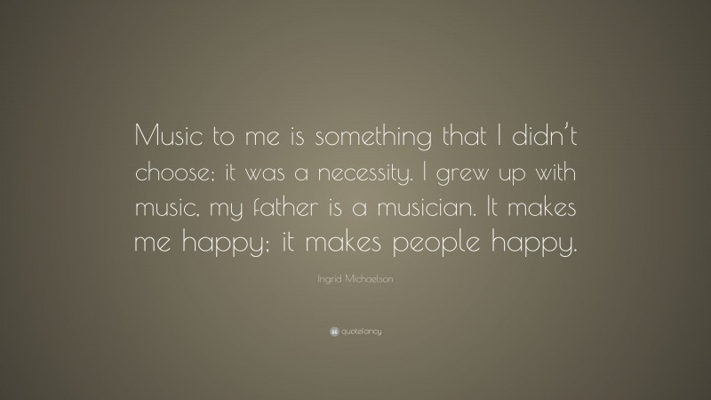 Ingrid Michaelson Quote: “Music to me is something that I didn’t choose; it was a necessity. I grew up with music, my father is a musician. It makes me happy; it makes people happy.”
