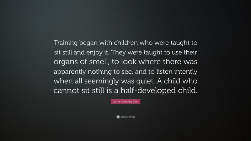 Luther Standing Bear Quote: “Training began with children who were taught to sit still and enjoy it. They were taught to use their organs of smell, to look where there was apparently nothing to see, and to listen intently when all seemingly was quiet. A child who cannot sit still is a half-developed child.”