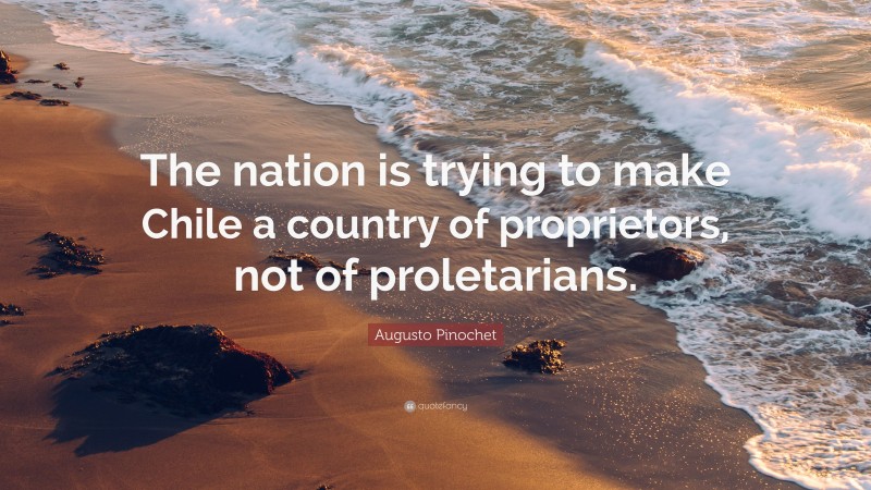 Augusto Pinochet Quote: “The nation is trying to make Chile a country of proprietors, not of proletarians.”