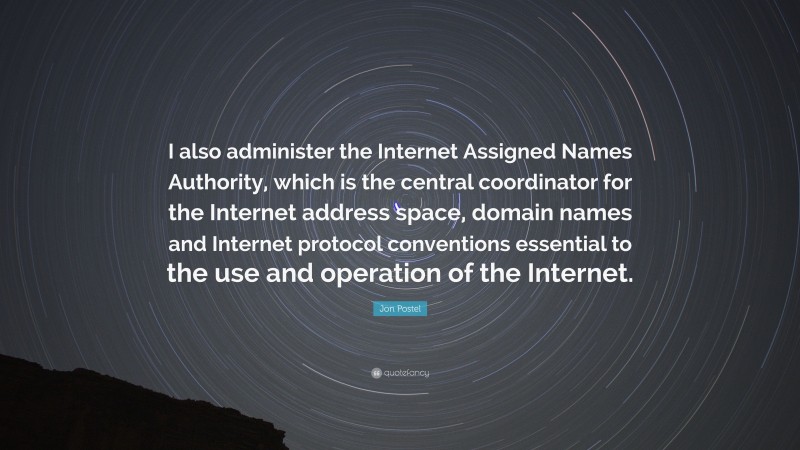 Jon Postel Quote: “I also administer the Internet Assigned Names Authority, which is the central coordinator for the Internet address space, domain names and Internet protocol conventions essential to the use and operation of the Internet.”
