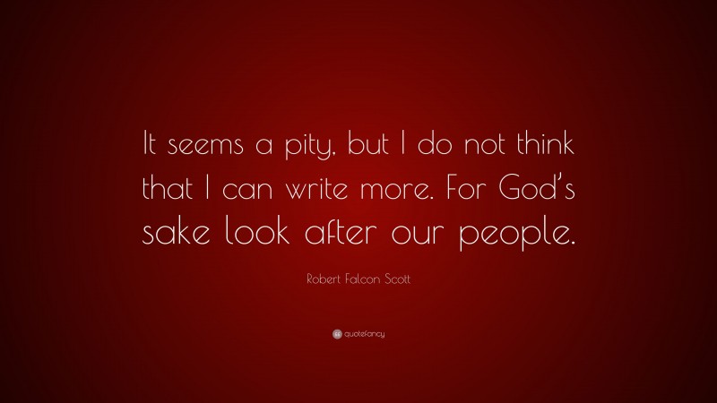 Robert Falcon Scott Quote: “It seems a pity, but I do not think that I can write more. For God’s sake look after our people.”