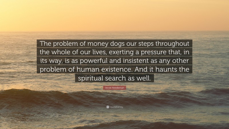 Jacob Needleman Quote: “The problem of money dogs our steps throughout the whole of our lives, exerting a pressure that, in its way, is as powerful and insistent as any other problem of human existence. And it haunts the spiritual search as well.”