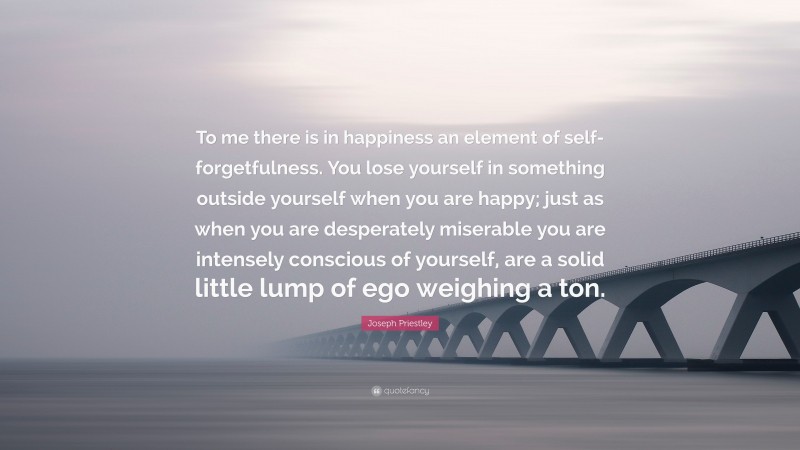 Joseph Priestley Quote: “To me there is in happiness an element of self-forgetfulness. You lose yourself in something outside yourself when you are happy; just as when you are desperately miserable you are intensely conscious of yourself, are a solid little lump of ego weighing a ton.”