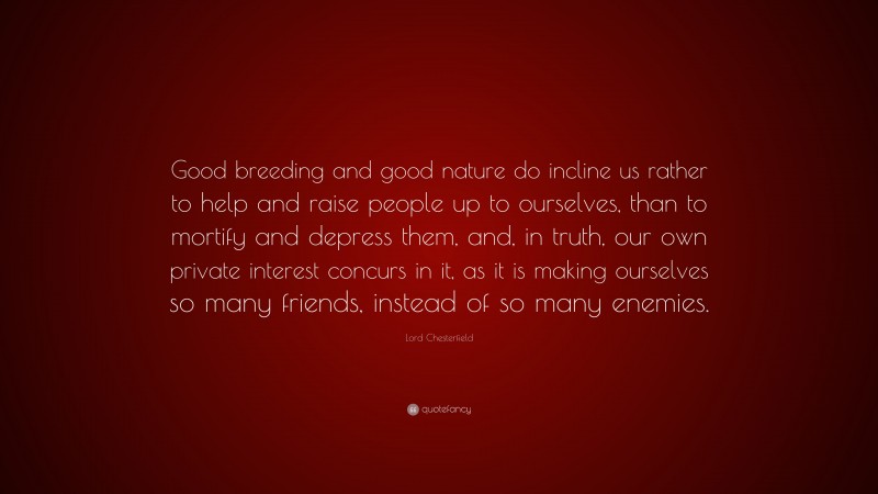 Lord Chesterfield Quote: “Good breeding and good nature do incline us rather to help and raise people up to ourselves, than to mortify and depress them, and, in truth, our own private interest concurs in it, as it is making ourselves so many friends, instead of so many enemies.”