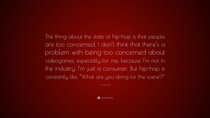 Aesop Rock Quote: “The thing about the state of hip-hop is that people are too concerned. I don’t think that there’s a problem with being too concerned about videogames, especially for me, because I’m not in the industry. I’m just a consumer. But hip-hop is constantly like, “What are you doing for the scene?””