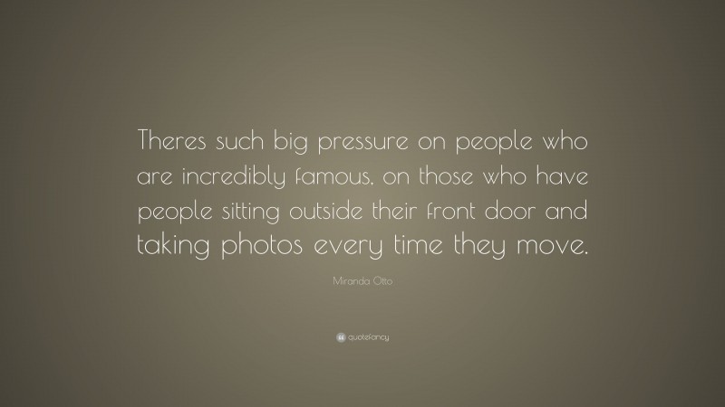 Miranda Otto Quote: “Theres such big pressure on people who are incredibly famous, on those who have people sitting outside their front door and taking photos every time they move.”