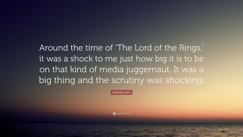Miranda Otto Quote: “Around the time of ‘The Lord of the Rings,’ it was a shock to me just how big it is to be on that kind of media juggernaut. It was a big thing and the scrutiny was shocking.”