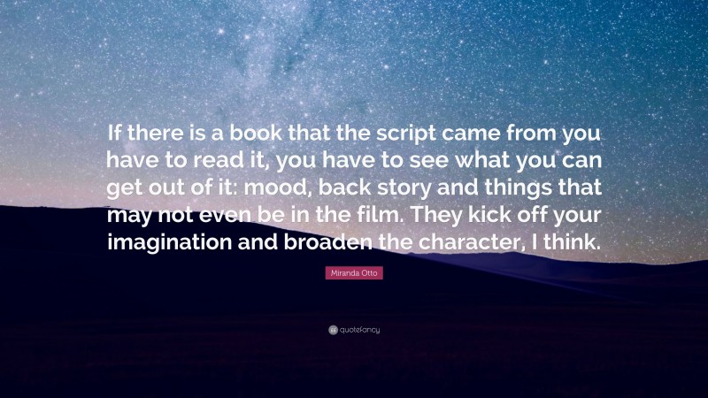 Miranda Otto Quote: “If there is a book that the script came from you have to read it, you have to see what you can get out of it: mood, back story and things that may not even be in the film. They kick off your imagination and broaden the character, I think.”
