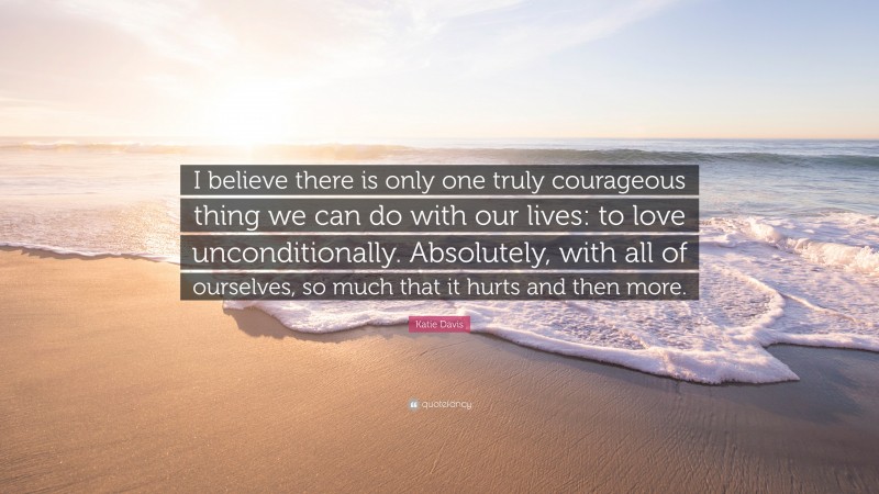 Katie Davis Quote: “I believe there is only one truly courageous thing we can do with our lives: to love unconditionally. Absolutely, with all of ourselves, so much that it hurts and then more.”