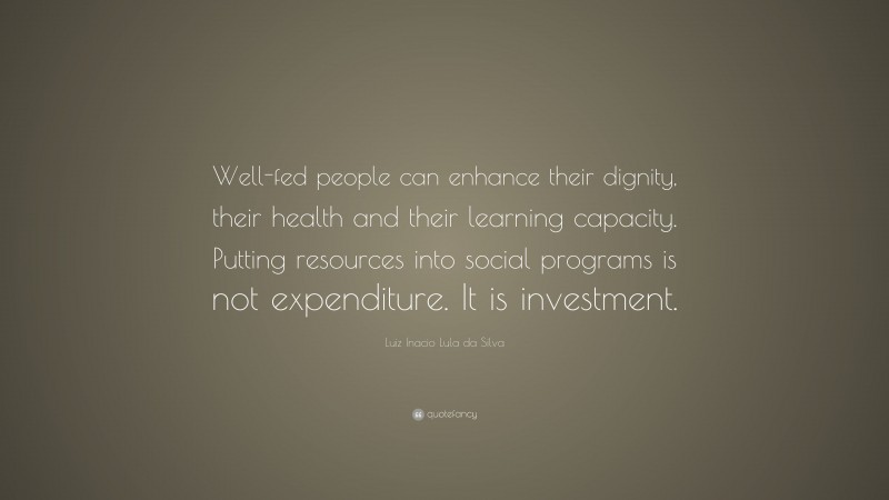 Luiz Inacio Lula da Silva Quote: “Well-fed people can enhance their dignity, their health and their learning capacity. Putting resources into social programs is not expenditure. It is investment.”