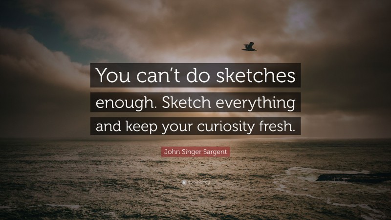 John Singer Sargent Quote: “You can’t do sketches enough. Sketch everything and keep your curiosity fresh.”