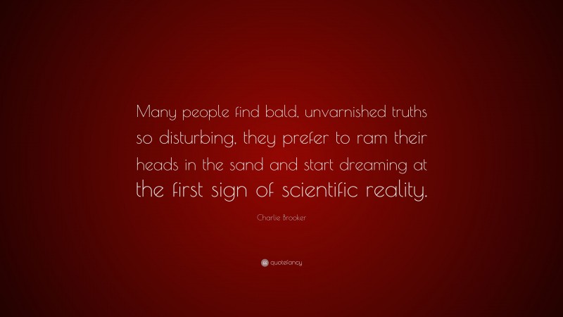 Charlie Brooker Quote: “Many people find bald, unvarnished truths so disturbing, they prefer to ram their heads in the sand and start dreaming at the first sign of scientific reality.”