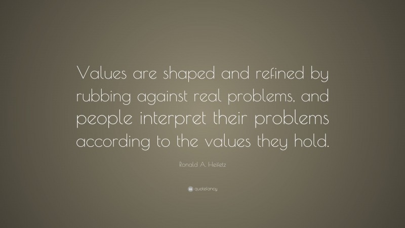 Ronald A. Heifetz Quote: “Values are shaped and refined by rubbing against real problems, and people interpret their problems according to the values they hold.”