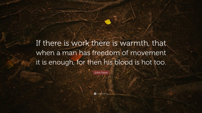John Fante Quote: “If there is work there is warmth, that when a man has freedom of movement it is enough, for then his blood is hot too.”