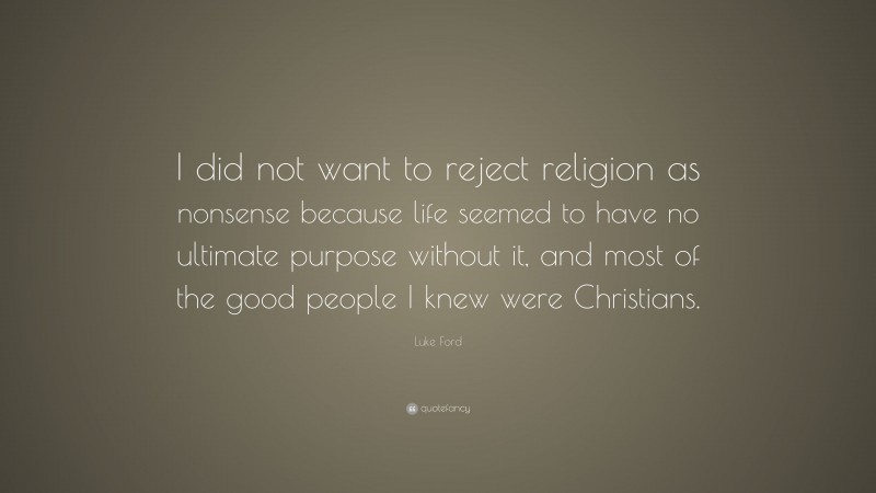 Luke Ford Quote: “I did not want to reject religion as nonsense because life seemed to have no ultimate purpose without it, and most of the good people I knew were Christians.”