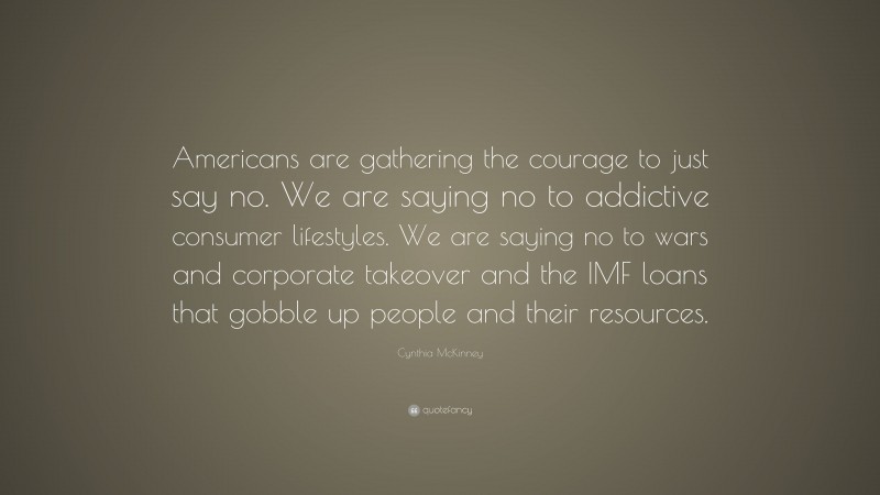 Cynthia McKinney Quote: “Americans are gathering the courage to just say no. We are saying no to addictive consumer lifestyles. We are saying no to wars and corporate takeover and the IMF loans that gobble up people and their resources.”