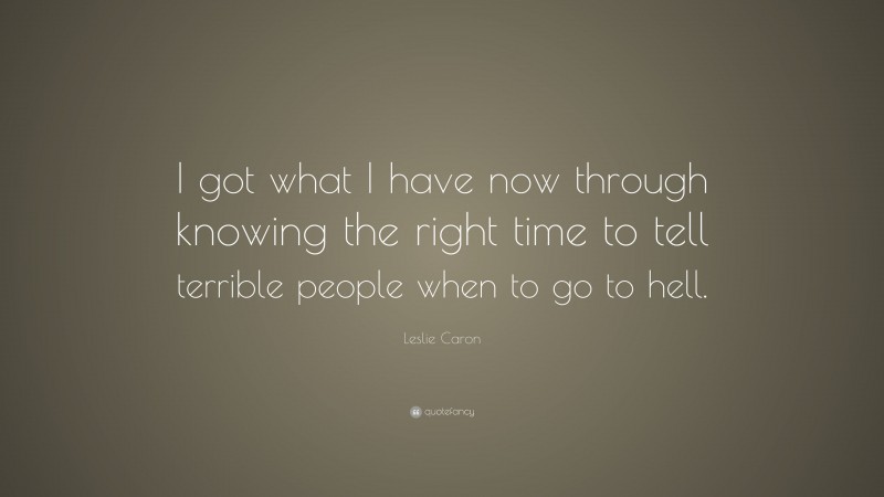 Leslie Caron Quote: “I got what I have now through knowing the right time to tell terrible people when to go to hell.”