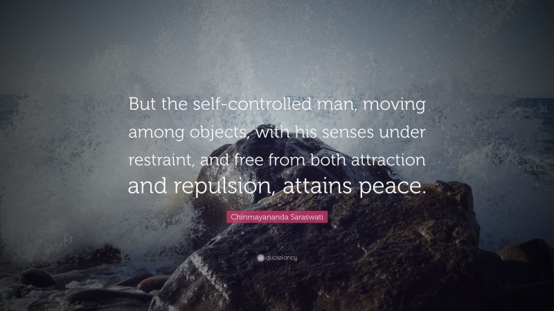 Chinmayananda Saraswati Quote: “But the self-controlled man, moving among objects, with his senses under restraint, and free from both attraction and repulsion, attains peace.”