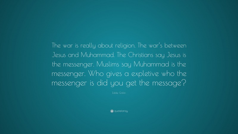 Eddie Griffin Quote: “The war is really about religion. The war’s between Jesus and Muhammad. The Christians say Jesus is the messenger. Muslims say Muhammad is the messenger. Who gives a expletive who the messenger is did you get the message?”