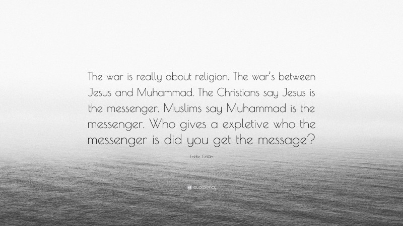 Eddie Griffin Quote: “The war is really about religion. The war’s between Jesus and Muhammad. The Christians say Jesus is the messenger. Muslims say Muhammad is the messenger. Who gives a expletive who the messenger is did you get the message?”