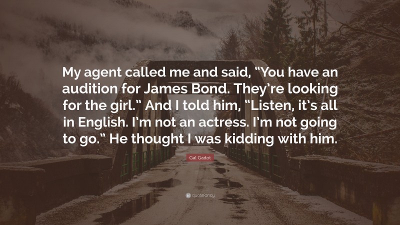 Gal Gadot Quote: “My agent called me and said, “You have an audition for James Bond. They’re looking for the girl.” And I told him, “Listen, it’s all in English. I’m not an actress. I’m not going to go.” He thought I was kidding with him.”