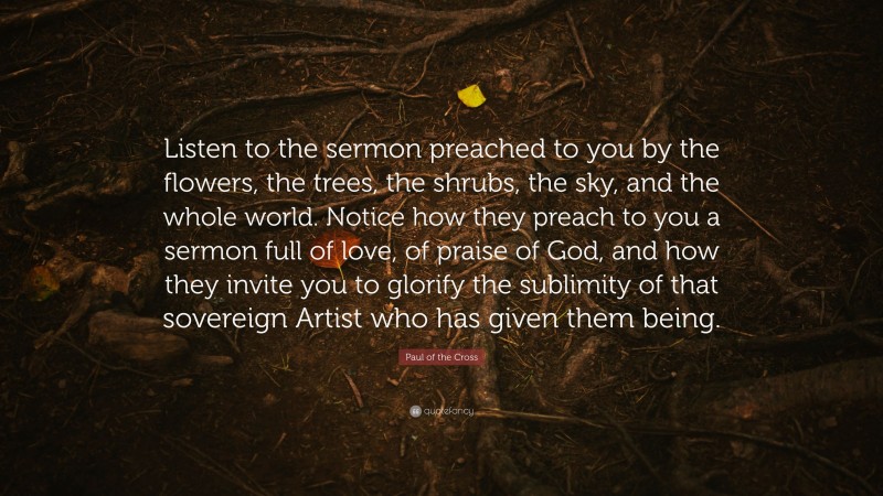 Paul of the Cross Quote: “Listen to the sermon preached to you by the flowers, the trees, the shrubs, the sky, and the whole world. Notice how they preach to you a sermon full of love, of praise of God, and how they invite you to glorify the sublimity of that sovereign Artist who has given them being.”