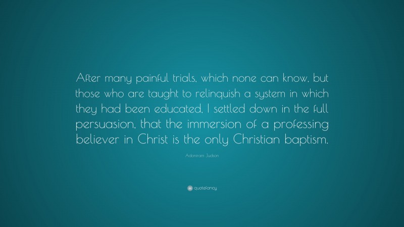 Adoniram Judson Quote: “After many painful trials, which none can know, but those who are taught to relinquish a system in which they had been educated, I settled down in the full persuasion, that the immersion of a professing believer in Christ is the only Christian baptism.”
