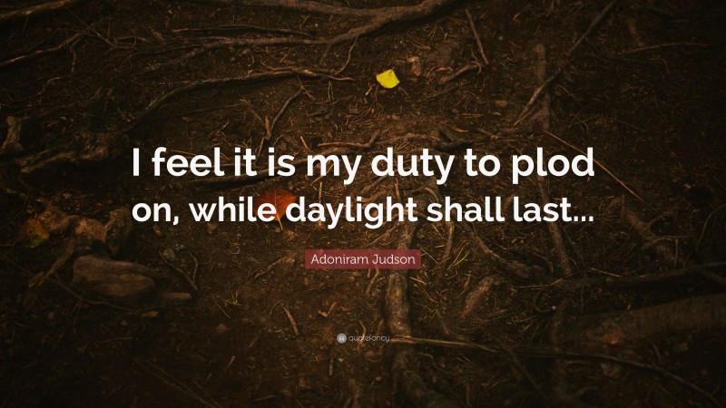 Adoniram Judson Quote: “I feel it is my duty to plod on, while daylight shall last...”