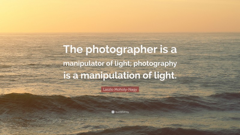 Laszlo Moholy-Nagy Quote: “The photographer is a manipulator of light ...