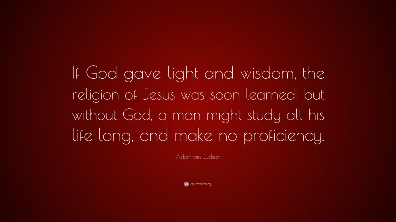 Adoniram Judson Quote: “If God gave light and wisdom, the religion of Jesus was soon learned; but without God, a man might study all his life long, and make no proficiency.”