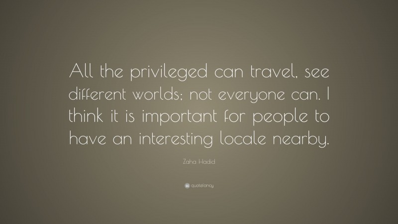 Zaha Hadid Quote: “All the privileged can travel, see different worlds; not everyone can. I think it is important for people to have an interesting locale nearby.”