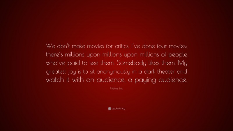 Michael Bay Quote: “We don’t make movies for critics. I’ve done four movies; there’s millions upon millions upon millions of people who’ve paid to see them. Somebody likes them. My greatest joy is to sit anonymously in a dark theater and watch it with an audience, a paying audience.”