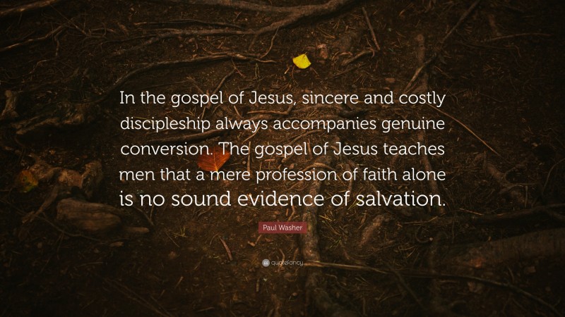 Paul Washer Quote: “In the gospel of Jesus, sincere and costly discipleship always accompanies genuine conversion. The gospel of Jesus teaches men that a mere profession of faith alone is no sound evidence of salvation.”