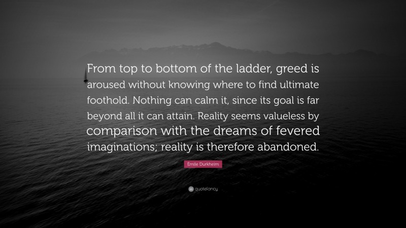 Émile Durkheim Quote: “From top to bottom of the ladder, greed is aroused without knowing where to find ultimate foothold. Nothing can calm it, since its goal is far beyond all it can attain. Reality seems valueless by comparison with the dreams of fevered imaginations; reality is therefore abandoned.”