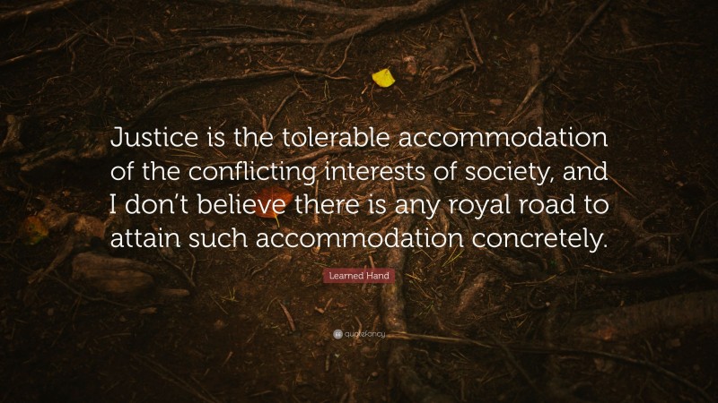 Learned Hand Quote: “Justice is the tolerable accommodation of the conflicting interests of society, and I don’t believe there is any royal road to attain such accommodation concretely.”