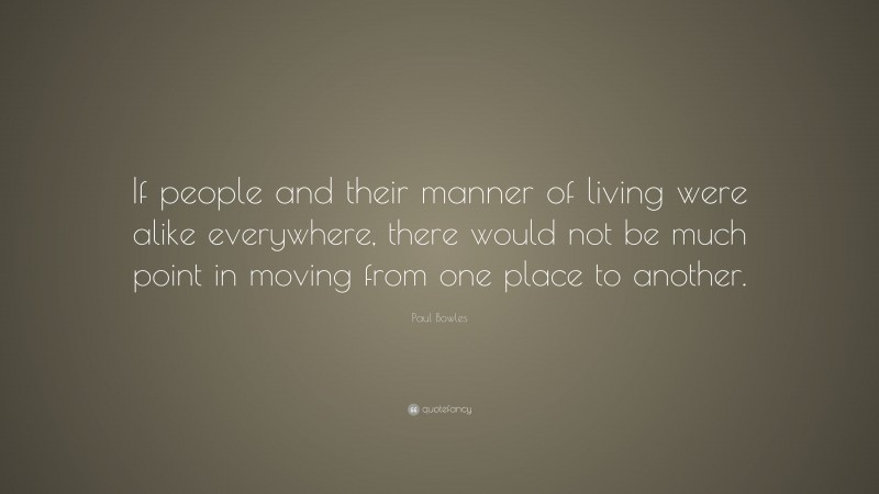Paul Bowles Quote: “If people and their manner of living were alike everywhere, there would not be much point in moving from one place to another.”
