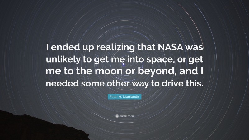 Peter H. Diamandis Quote: “I ended up realizing that NASA was unlikely to get me into space, or get me to the moon or beyond, and I needed some other way to drive this.”