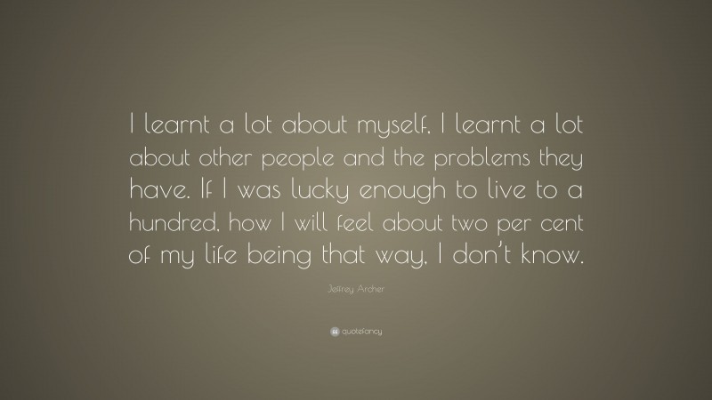 Jeffrey Archer Quote: “I learnt a lot about myself, I learnt a lot about other people and the problems they have. If I was lucky enough to live to a hundred, how I will feel about two per cent of my life being that way, I don’t know.”