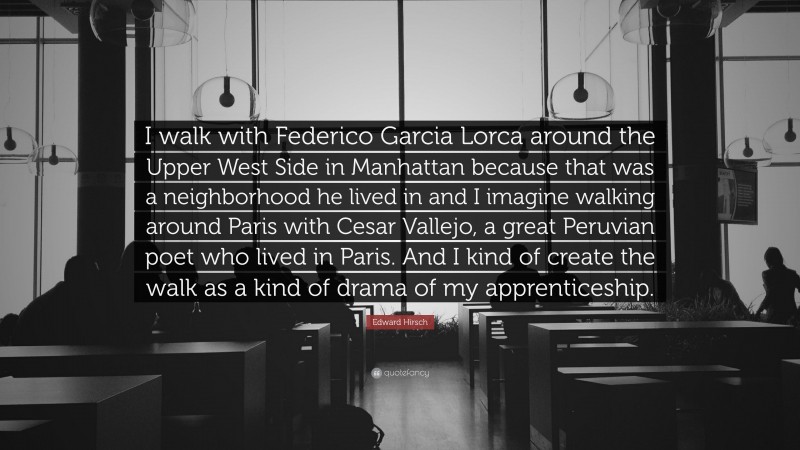 Edward Hirsch Quote: “I walk with Federico Garcia Lorca around the Upper West Side in Manhattan because that was a neighborhood he lived in and I imagine walking around Paris with Cesar Vallejo, a great Peruvian poet who lived in Paris. And I kind of create the walk as a kind of drama of my apprenticeship.”