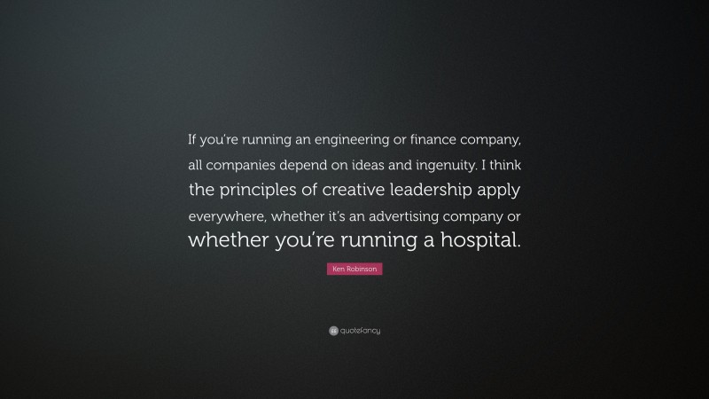 Ken Robinson Quote: “If you’re running an engineering or finance company, all companies depend on ideas and ingenuity. I think the principles of creative leadership apply everywhere, whether it’s an advertising company or whether you’re running a hospital.”
