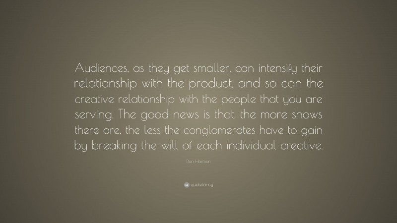 Dan Harmon Quote: “Audiences, as they get smaller, can intensify their relationship with the product, and so can the creative relationship with the people that you are serving. The good news is that, the more shows there are, the less the conglomerates have to gain by breaking the will of each individual creative.”