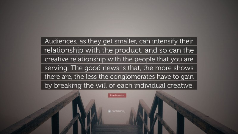 Dan Harmon Quote: “Audiences, as they get smaller, can intensify their relationship with the product, and so can the creative relationship with the people that you are serving. The good news is that, the more shows there are, the less the conglomerates have to gain by breaking the will of each individual creative.”