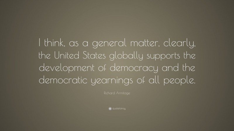 Richard Armitage Quote: “I think, as a general matter, clearly, the United States globally supports the development of democracy and the democratic yearnings of all people.”